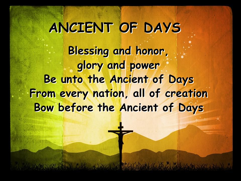Blessing and honor, glory and power Be unto the Ancient of Days From every nation, all of creation Bow before the Ancient of Days Blessing and honor, glory and power Be unto the Ancient of Days From every nation, all of creation Bow before the Ancient of Days ANCIENT OF DAYS
