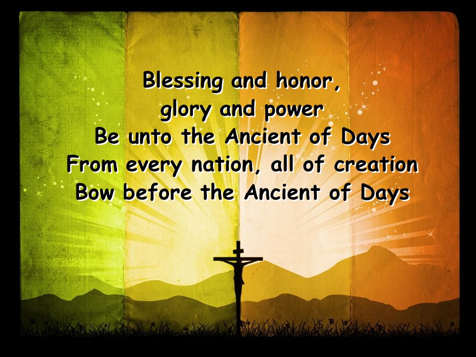 Blessing and honor, glory and power Be unto the Ancient of Days From every nation, all of creation Bow before the Ancient of Days Blessing and honor, glory and power Be unto the Ancient of Days From every nation, all of creation Bow before the Ancient of Days