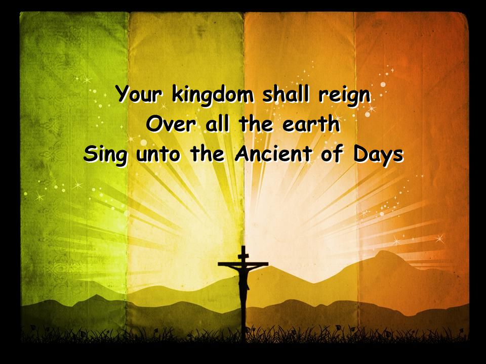 Your kingdom shall reign Over all the earth Sing unto the Ancient of Days Your kingdom shall reign Over all the earth Sing unto the Ancient of Days