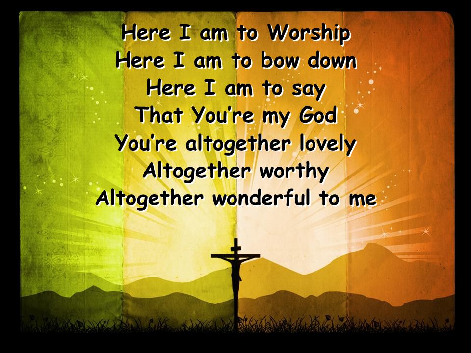 Here I am to Worship Here I am to bow down Here I am to say That You’re my God You’re altogether lovely Altogether worthy Altogether wonderful to me Here I am to Worship Here I am to bow down Here I am to say That You’re my God You’re altogether lovely Altogether worthy Altogether wonderful to me