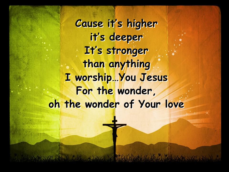 Cause it’s higher it’s deeper It’s stronger than anything I worship…You Jesus For the wonder, oh the wonder of Your love Cause it’s higher it’s deeper It’s stronger than anything I worship…You Jesus For the wonder, oh the wonder of Your love