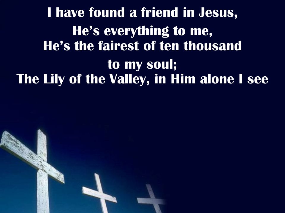 I have found a friend in Jesus, He’s everything to me, He’s the fairest of ten thousand to my soul; The Lily of the Valley, in Him alone I see