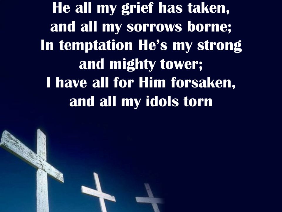 He all my grief has taken, and all my sorrows borne; In temptation He’s my strong and mighty tower; I have all for Him forsaken, and all my idols torn