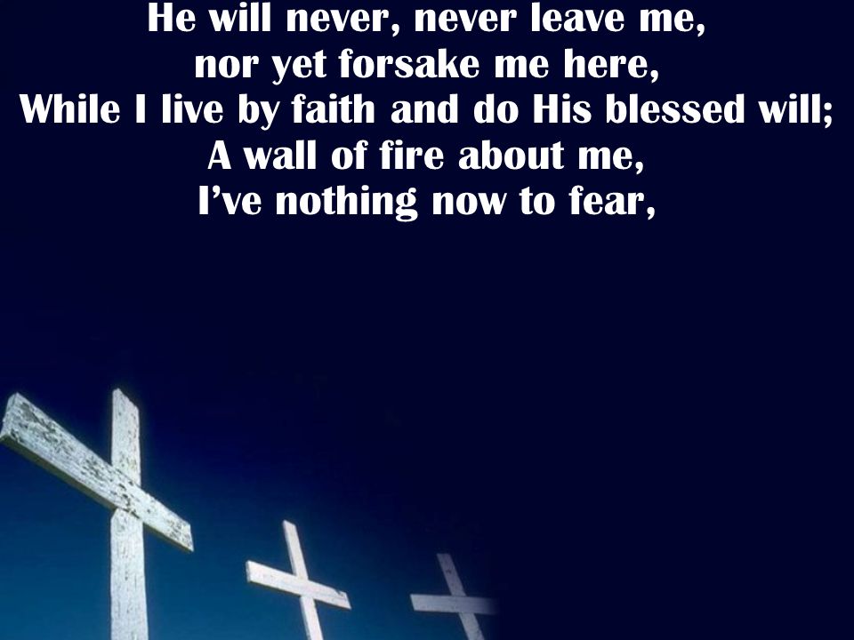He will never, never leave me, nor yet forsake me here, While I live by faith and do His blessed will; A wall of fire about me, I’ve nothing now to fear,
