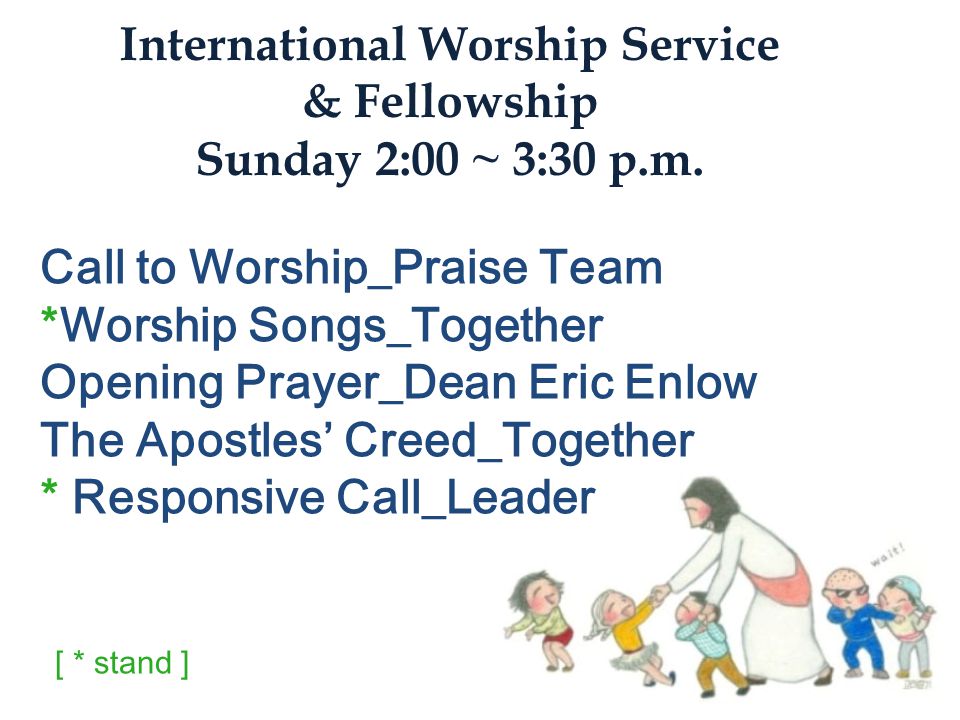Call to Worship_Praise Team *Worship Songs_Together Opening Prayer_Dean Eric Enlow The Apostles’ Creed_Together * Responsive Call_Leader International Worship Service & Fellowship Sunday 2:00 ~ 3:30 p.m.