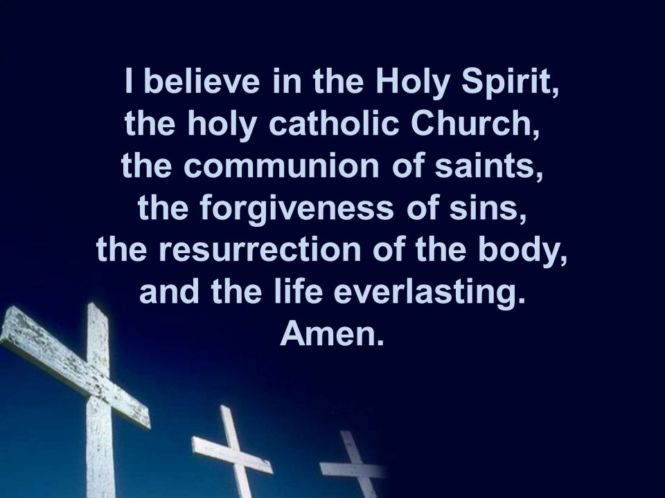 I believe in the Holy Spirit, the holy catholic Church, the communion of saints, the forgiveness of sins, the resurrection of the body, and the life everlasting.