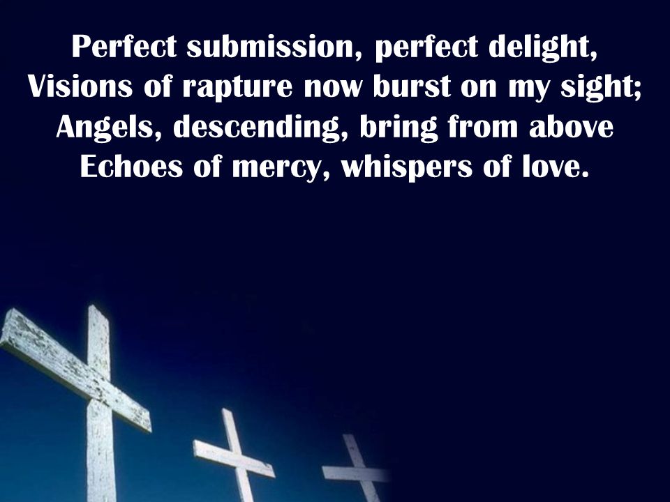 Perfect submission, perfect delight, Visions of rapture now burst on my sight; Angels, descending, bring from above Echoes of mercy, whispers of love.