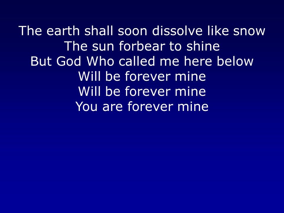 The earth shall soon dissolve like snow The sun forbear to shine But God Who called me here below Will be forever mine Will be forever mine You are forever mine
