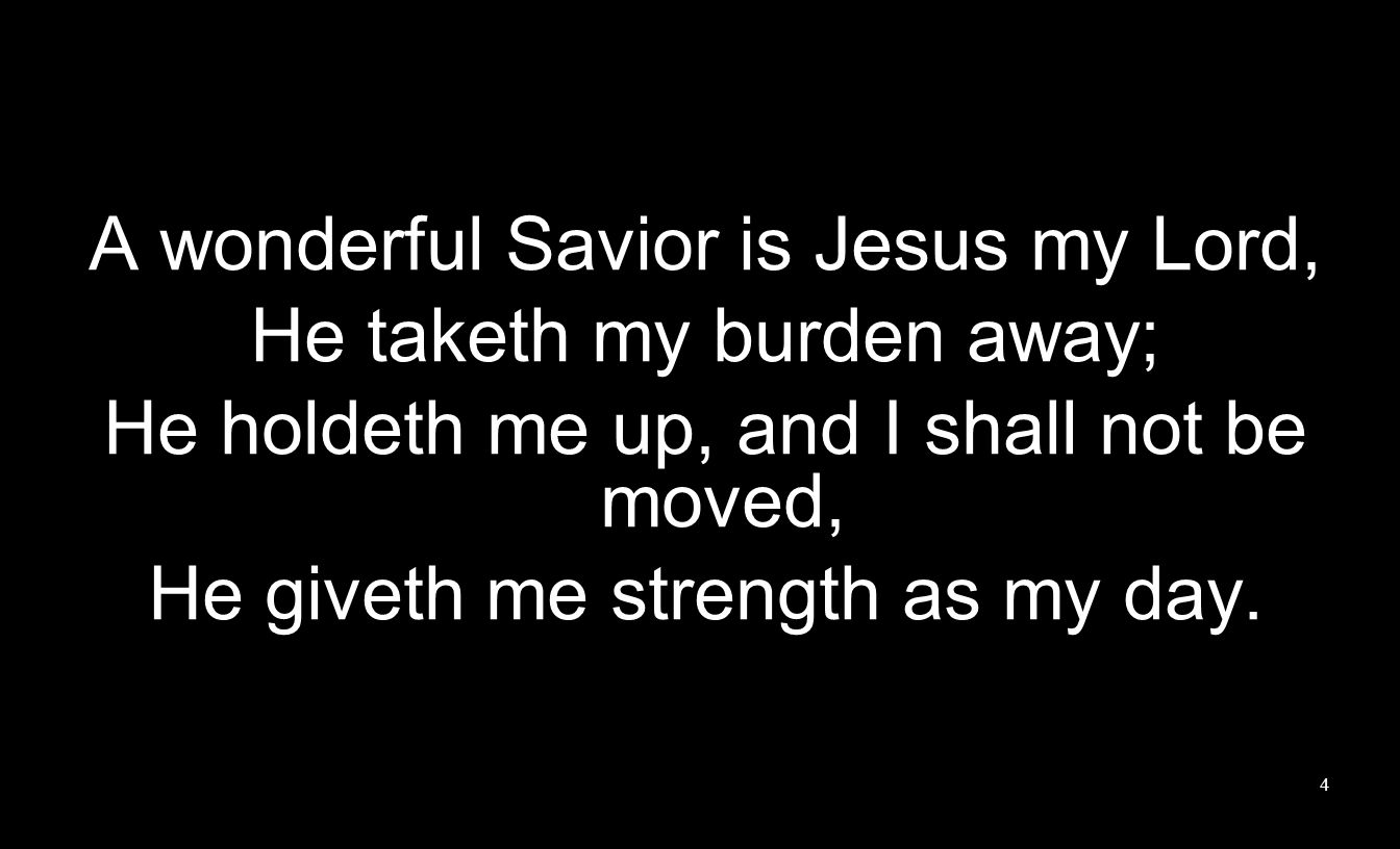 A wonderful Savior is Jesus my Lord, He taketh my burden away; He holdeth me up, and I shall not be moved, He giveth me strength as my day.