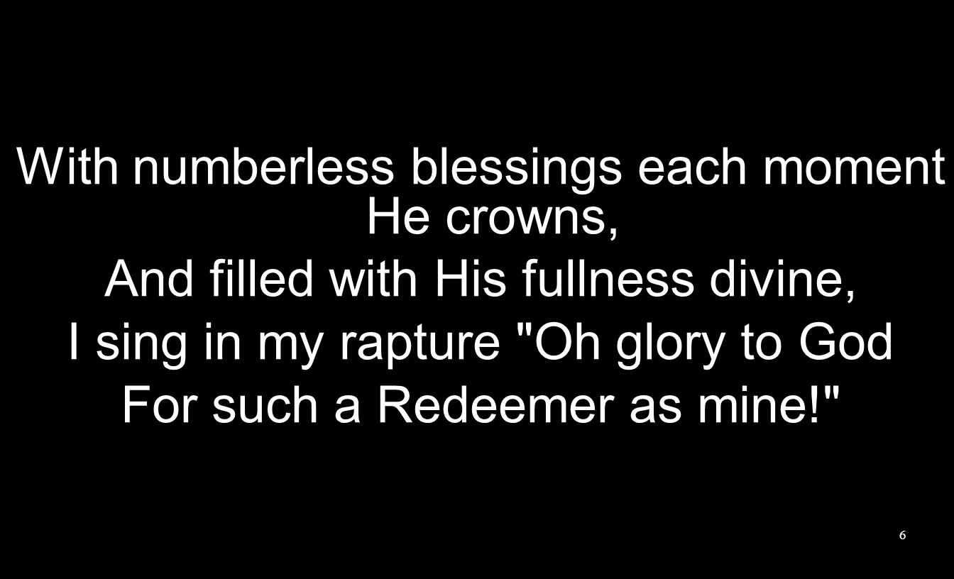 With numberless blessings each moment He crowns, And filled with His fullness divine, I sing in my rapture Oh glory to God For such a Redeemer as mine! 6