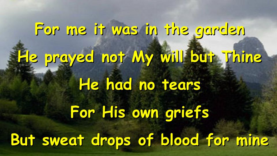 For me it was in the garden He prayed not My will but Thine He had no tears For His own griefs But sweat drops of blood for mine For me it was in the garden He prayed not My will but Thine He had no tears For His own griefs But sweat drops of blood for mine