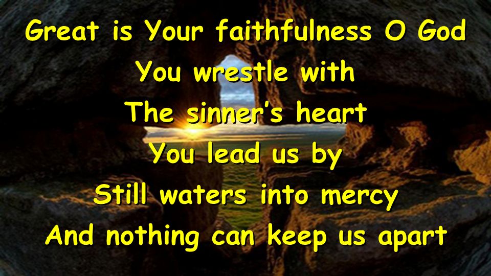 Great is Your faithfulness O God You wrestle with The sinner’s heart You lead us by Still waters into mercy And nothing can keep us apart Great is Your faithfulness O God You wrestle with The sinner’s heart You lead us by Still waters into mercy And nothing can keep us apart