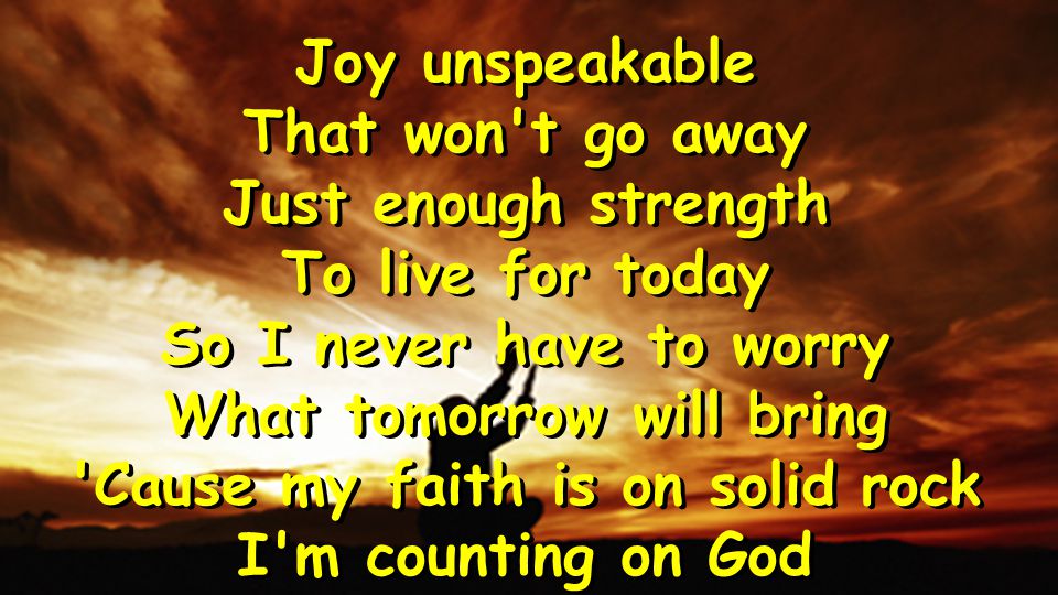 Joy unspeakable That won t go away Just enough strength To live for today So I never have to worry What tomorrow will bring Cause my faith is on solid rock I m counting on God Joy unspeakable That won t go away Just enough strength To live for today So I never have to worry What tomorrow will bring Cause my faith is on solid rock I m counting on God
