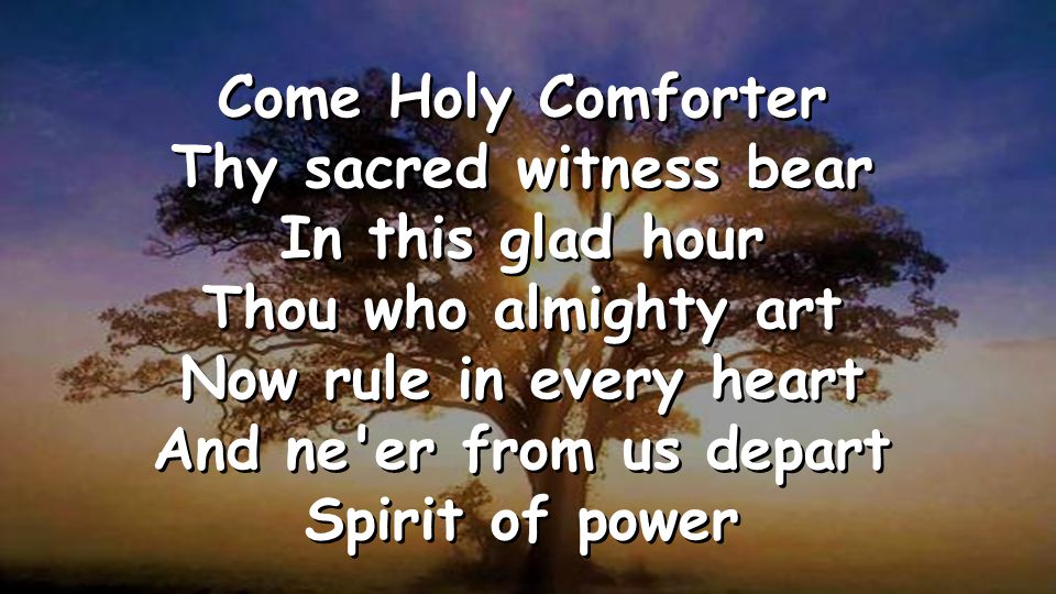 Come Holy Comforter Thy sacred witness bear In this glad hour Thou who almighty art Now rule in every heart And ne er from us depart Spirit of power Come Holy Comforter Thy sacred witness bear In this glad hour Thou who almighty art Now rule in every heart And ne er from us depart Spirit of power
