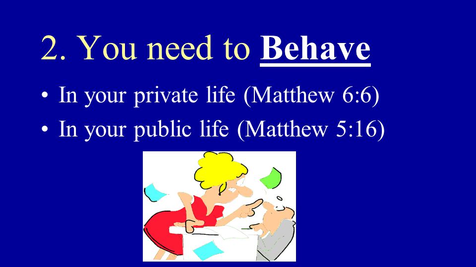 2. You need to Behave In your private life (Matthew 6:6) In your public life (Matthew 5:16)