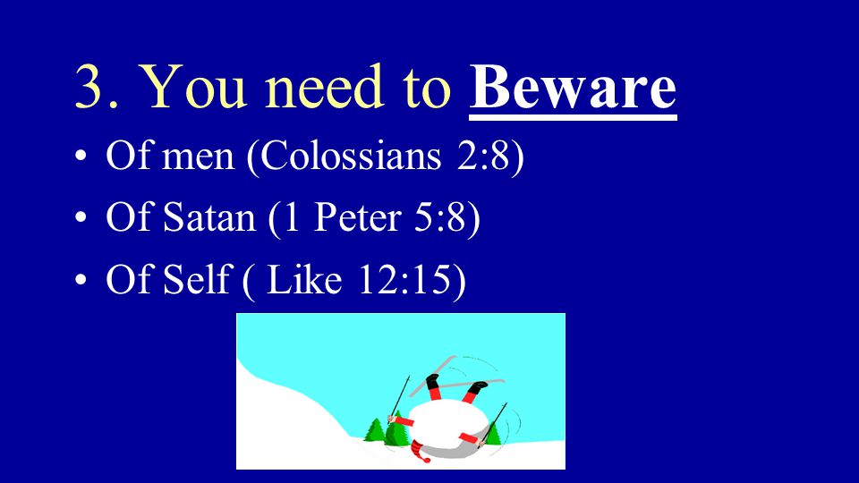 3. You need to Beware Of men (Colossians 2:8) Of Satan (1 Peter 5:8) Of Self ( Like 12:15)
