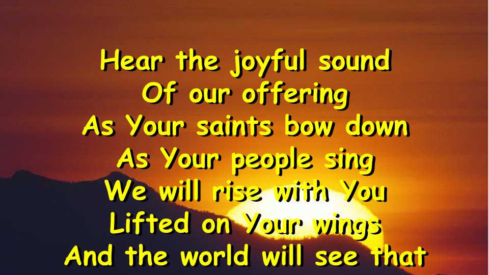 Hear the joyful sound Of our offering As Your saints bow down As Your people sing We will rise with You Lifted on Your wings And the world will see that Hear the joyful sound Of our offering As Your saints bow down As Your people sing We will rise with You Lifted on Your wings And the world will see that