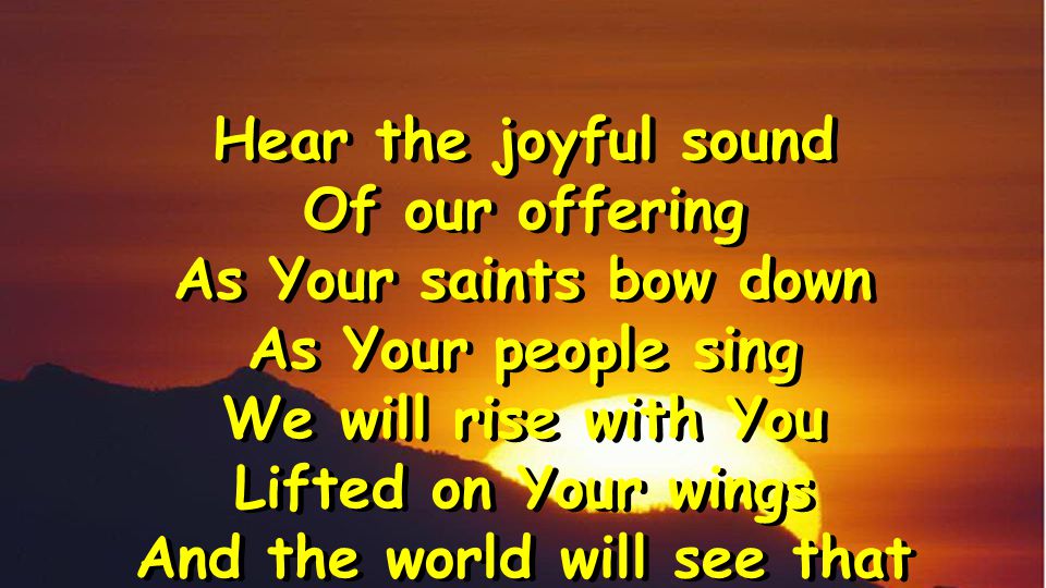 Hear the joyful sound Of our offering As Your saints bow down As Your people sing We will rise with You Lifted on Your wings And the world will see that Hear the joyful sound Of our offering As Your saints bow down As Your people sing We will rise with You Lifted on Your wings And the world will see that