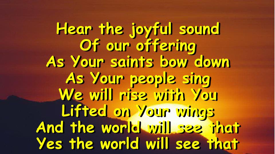 Hear the joyful sound Of our offering As Your saints bow down As Your people sing We will rise with You Lifted on Your wings And the world will see that Yes the world will see that Hear the joyful sound Of our offering As Your saints bow down As Your people sing We will rise with You Lifted on Your wings And the world will see that Yes the world will see that