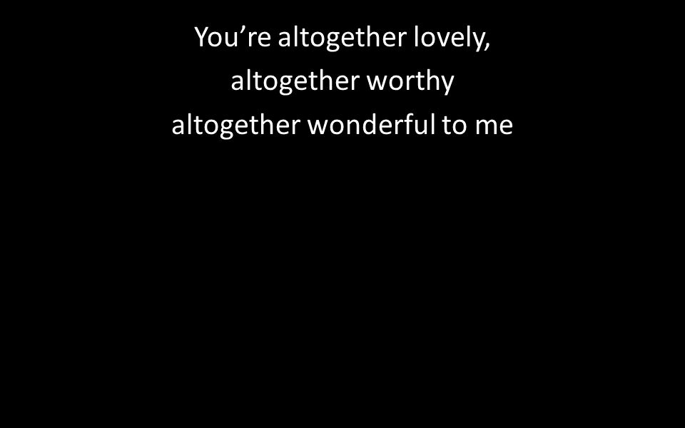 You’re altogether lovely, altogether worthy altogether wonderful to me