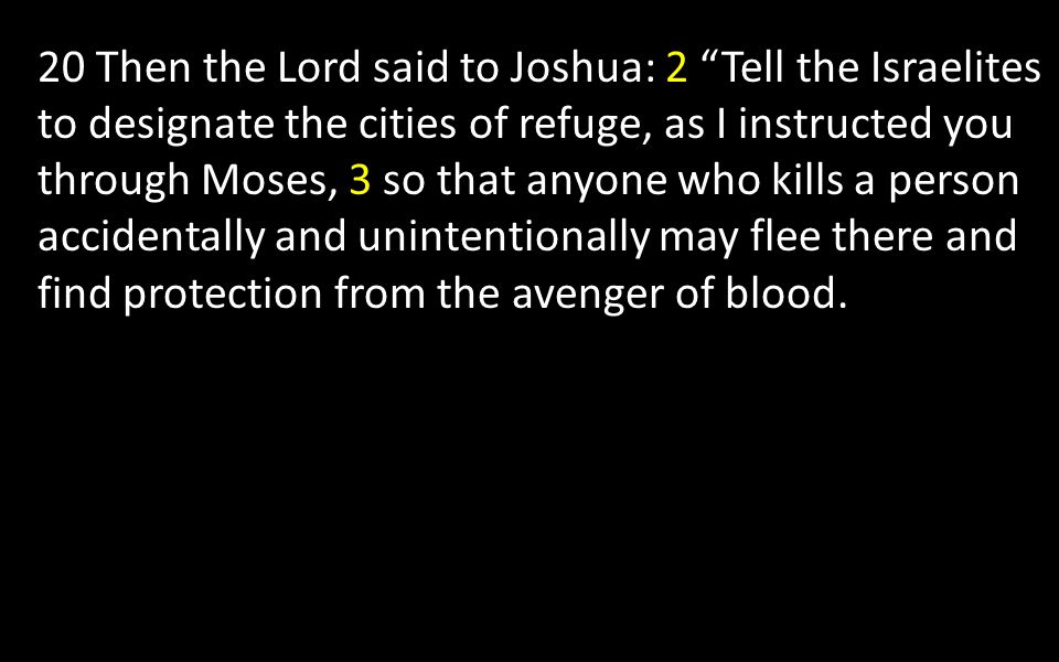 20 Then the Lord said to Joshua: 2 Tell the Israelites to designate the cities of refuge, as I instructed you through Moses, 3 so that anyone who kills a person accidentally and unintentionally may flee there and find protection from the avenger of blood.