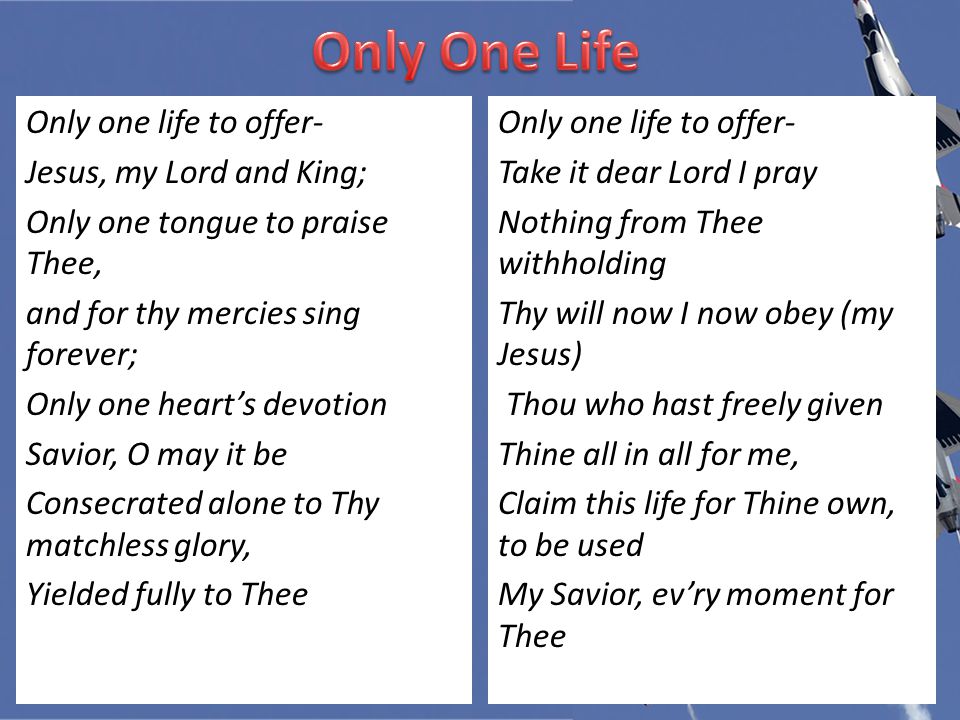Only one life to offer- Jesus, my Lord and King; Only one tongue to praise Thee, and for thy mercies sing forever; Only one heart’s devotion Savior, O may it be Consecrated alone to Thy matchless glory, Yielded fully to Thee Only one life to offer- Take it dear Lord I pray Nothing from Thee withholding Thy will now I now obey (my Jesus) Thou who hast freely given Thine all in all for me, Claim this life for Thine own, to be used My Savior, ev’ry moment for Thee