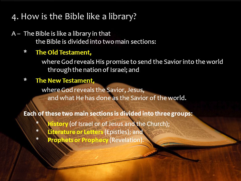 A –The Bible is like a library in that the Bible is divided into two main sections: *The Old Testament, where God reveals His promise to send the Savior into the world through the nation of Israel; and *The New Testament, where God reveals the Savior, Jesus, and what He has done as the Savior of the world.