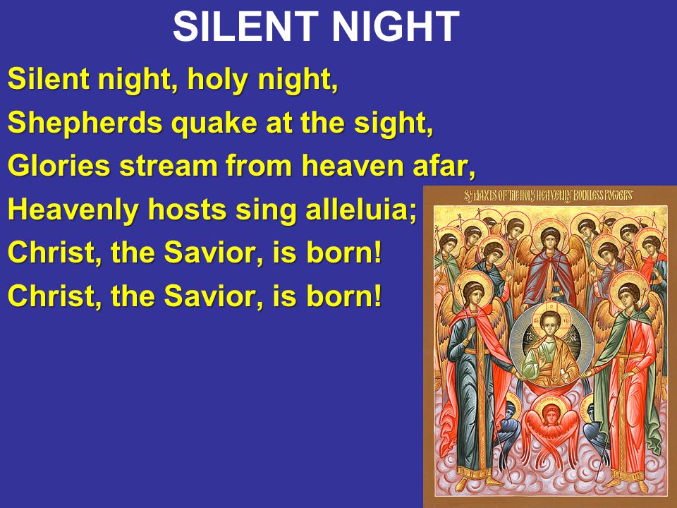 13 SILENT NIGHT Silent night, holy night, Shepherds quake at the sight, Glories stream from heaven afar, Heavenly hosts sing alleluia; Christ, the Savior, is born!