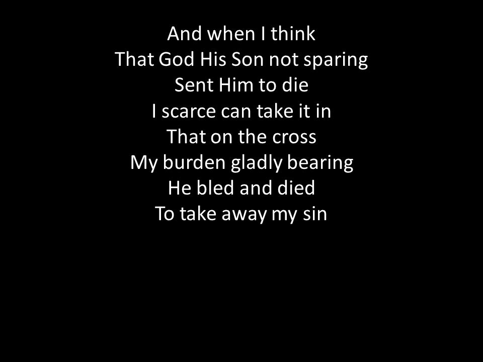 And when I think That God His Son not sparing Sent Him to die I scarce can take it in That on the cross My burden gladly bearing He bled and died To take away my sin