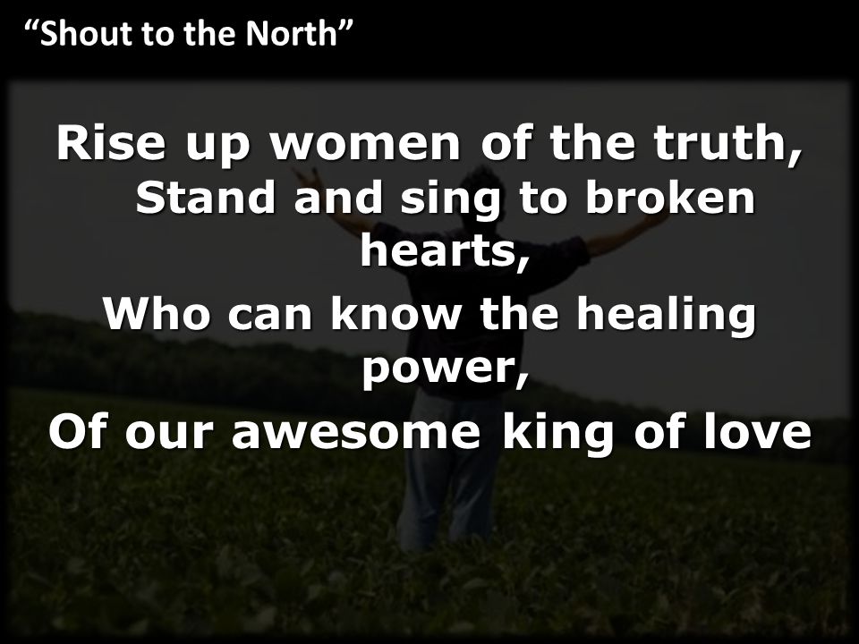 Rise up women of the truth, Stand and sing to broken hearts, Who can know the healing power, Of our awesome king of love Shout to the North