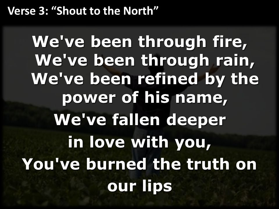 We ve been through fire, We ve been through rain, We ve been refined by the power of his name, We ve fallen deeper in love with you, You ve burned the truth on our lips Verse 3: Shout to the North