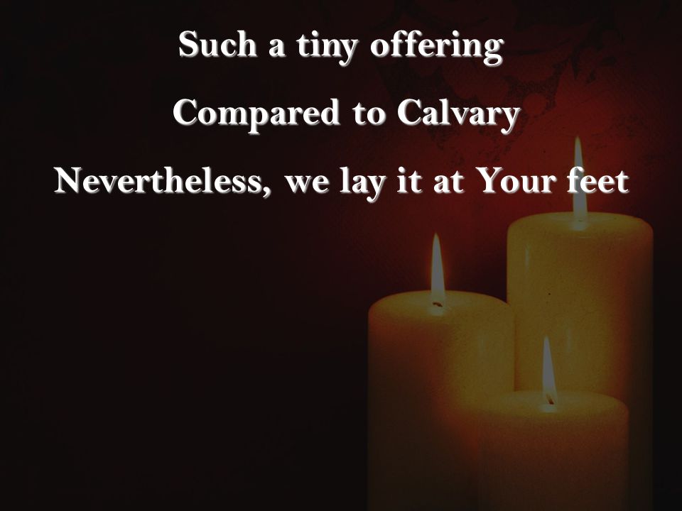 Such a tiny offering Compared to Calvary Compared to Calvary Nevertheless, we lay it at Your feet