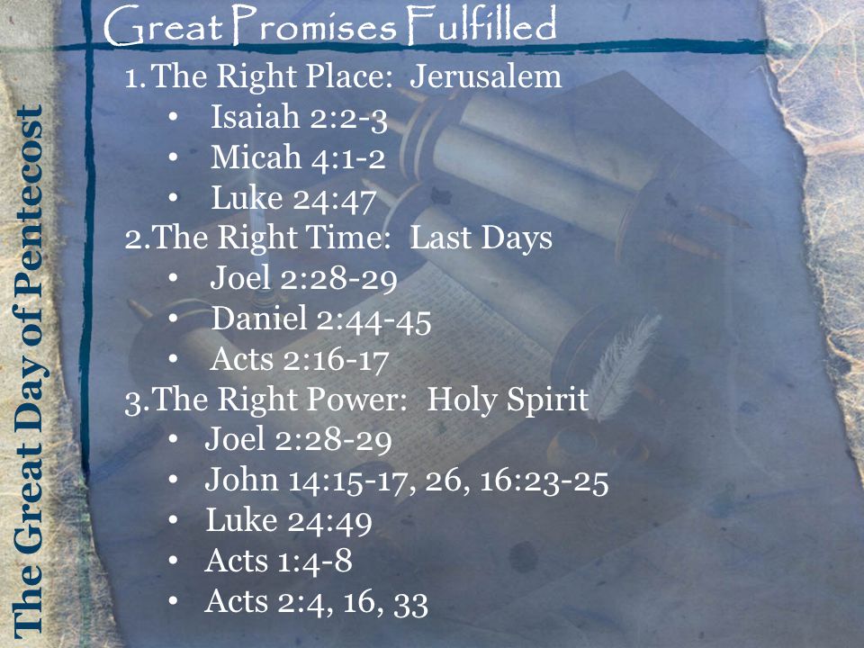 Great Promises Fulfilled 1.The Right Place: Jerusalem Isaiah 2:2-3 Micah 4:1-2 Luke 24:47 2.The Right Time: Last Days Joel 2:28-29 Daniel 2:44-45 Acts 2: The Right Power: Holy Spirit Joel 2:28-29 John 14:15-17, 26, 16:23-25 Luke 24:49 Acts 1:4-8 Acts 2:4, 16, 33