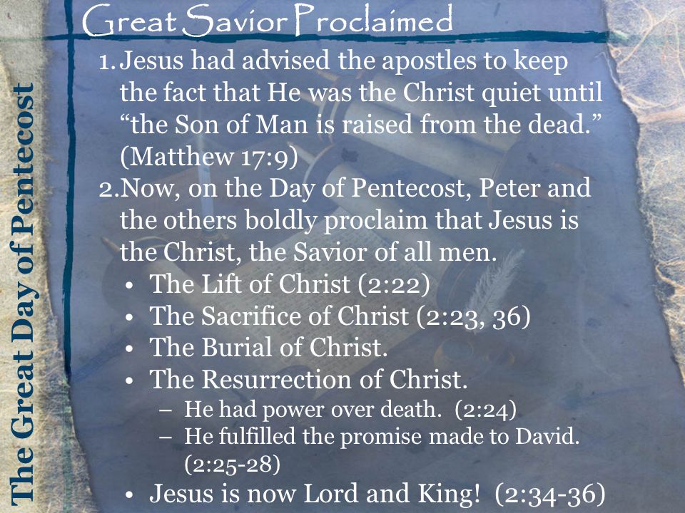 The Great Day of Pentecost Great Savior Proclaimed 1.Jesus had advised the apostles to keep the fact that He was the Christ quiet until the Son of Man is raised from the dead. (Matthew 17:9) 2.Now, on the Day of Pentecost, Peter and the others boldly proclaim that Jesus is the Christ, the Savior of all men.