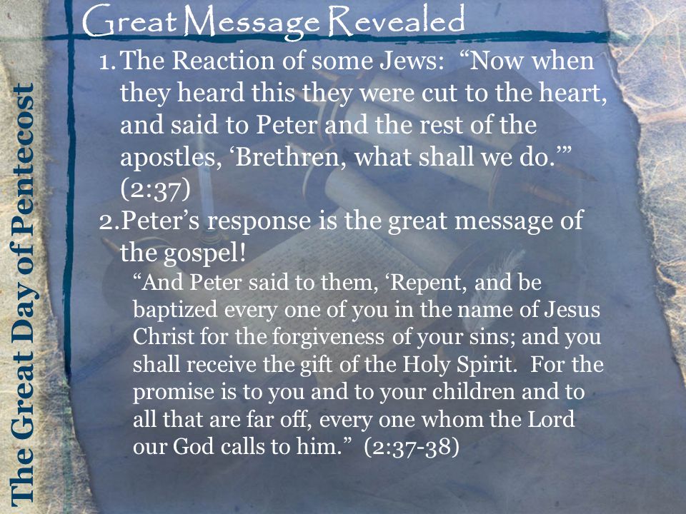 The Great Day of Pentecost Great Message Revealed 1.The Reaction of some Jews: Now when they heard this they were cut to the heart, and said to Peter and the rest of the apostles, ‘Brethren, what shall we do.’ (2:37) 2.Peter’s response is the great message of the gospel.