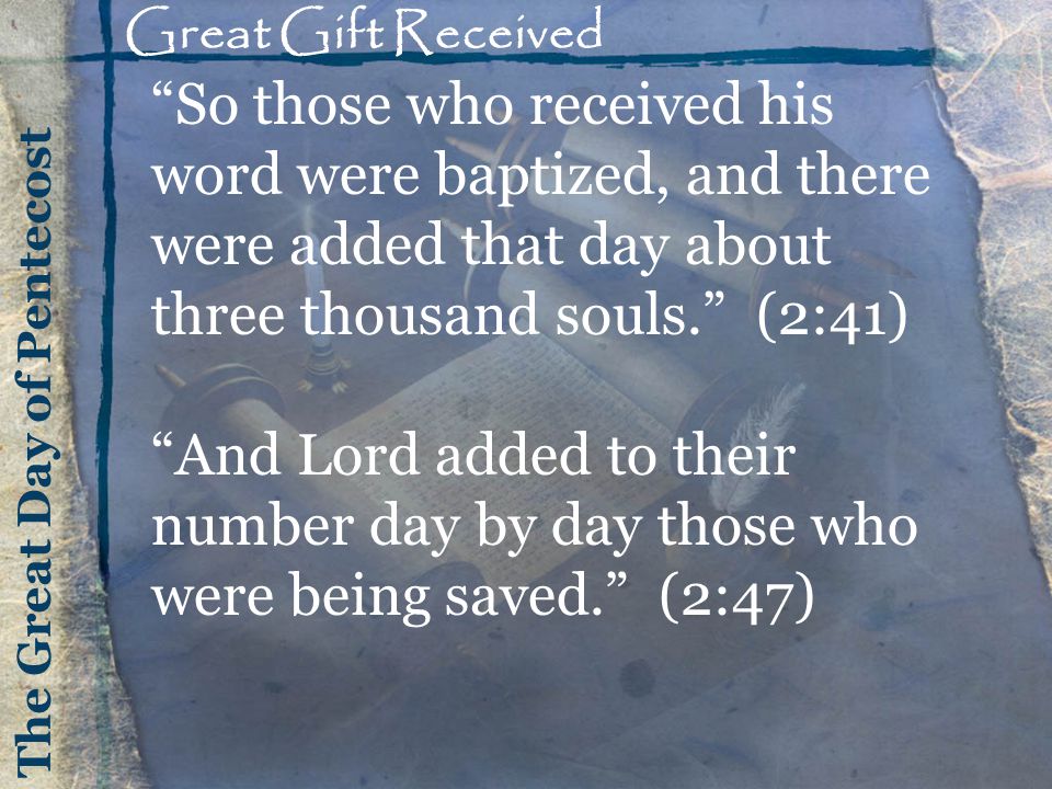 The Great Day of Pentecost Great Gift Received So those who received his word were baptized, and there were added that day about three thousand souls. (2:41) And Lord added to their number day by day those who were being saved. (2:47)