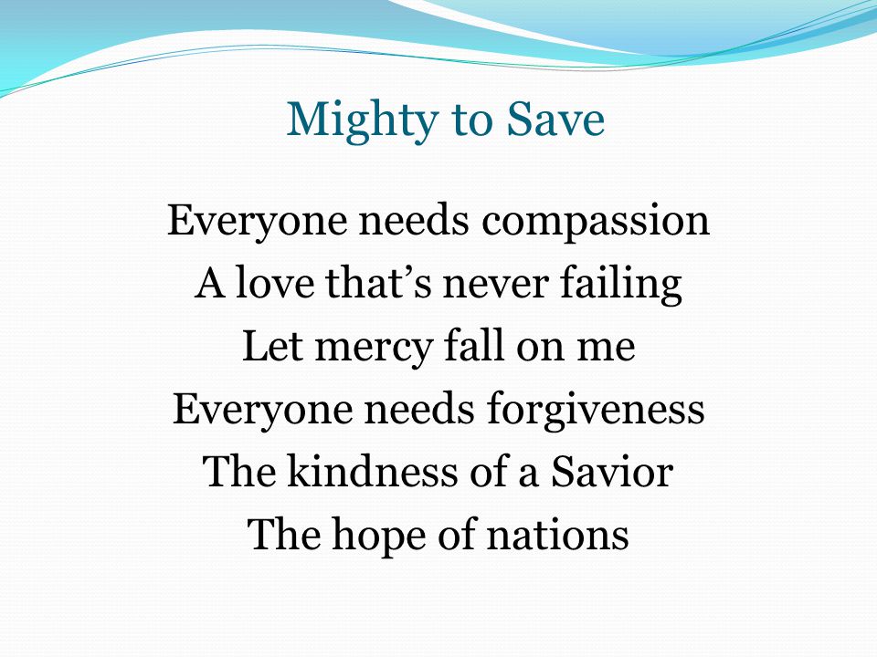 Mighty to Save Everyone needs compassion A love that’s never failing Let mercy fall on me Everyone needs forgiveness The kindness of a Savior The hope of nations