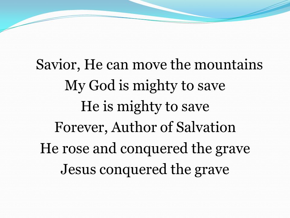 Savior, He can move the mountains My God is mighty to save He is mighty to save Forever, Author of Salvation He rose and conquered the grave Jesus conquered the grave