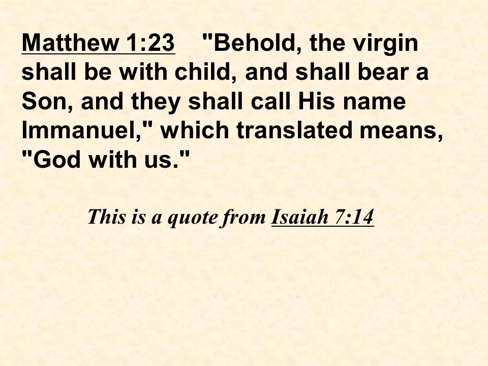 Matthew 1:23 Behold, the virgin shall be with child, and shall bear a Son, and they shall call His name Immanuel, which translated means, God with us. This is a quote from Isaiah 7:14