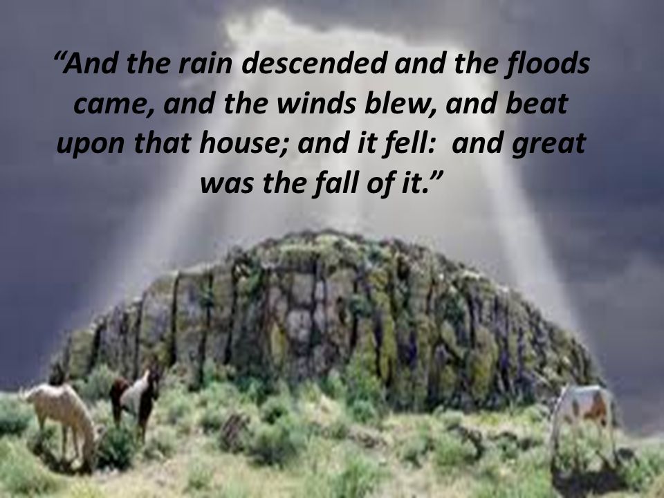 And the rain descended and the floods came, and the winds blew, and beat upon that house; and it fell: and great was the fall of it.