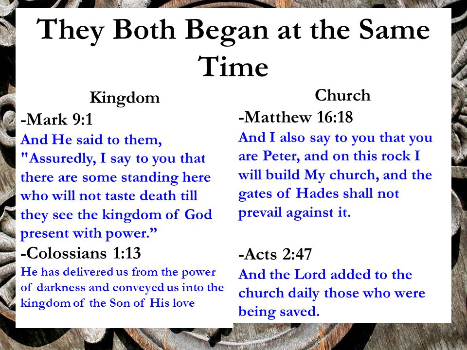 They Both Began at the Same Time Kingdom -Mark 9:1 And He said to them, Assuredly, I say to you that there are some standing here who will not taste death till they see the kingdom of God present with power. -Colossians 1:13 He has delivered us from the power of darkness and conveyed us into the kingdom of the Son of His love Church -Matthew 16:18 And I also say to you that you are Peter, and on this rock I will build My church, and the gates of Hades shall not prevail against it.