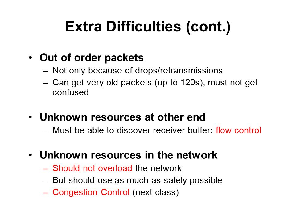 Extra Difficulties (cont.) Out of order packets –Not only because of drops/retransmissions –Can get very old packets (up to 120s), must not get confused Unknown resources at other end –Must be able to discover receiver buffer: flow control Unknown resources in the network –Should not overload the network –But should use as much as safely possible –Congestion Control (next class)