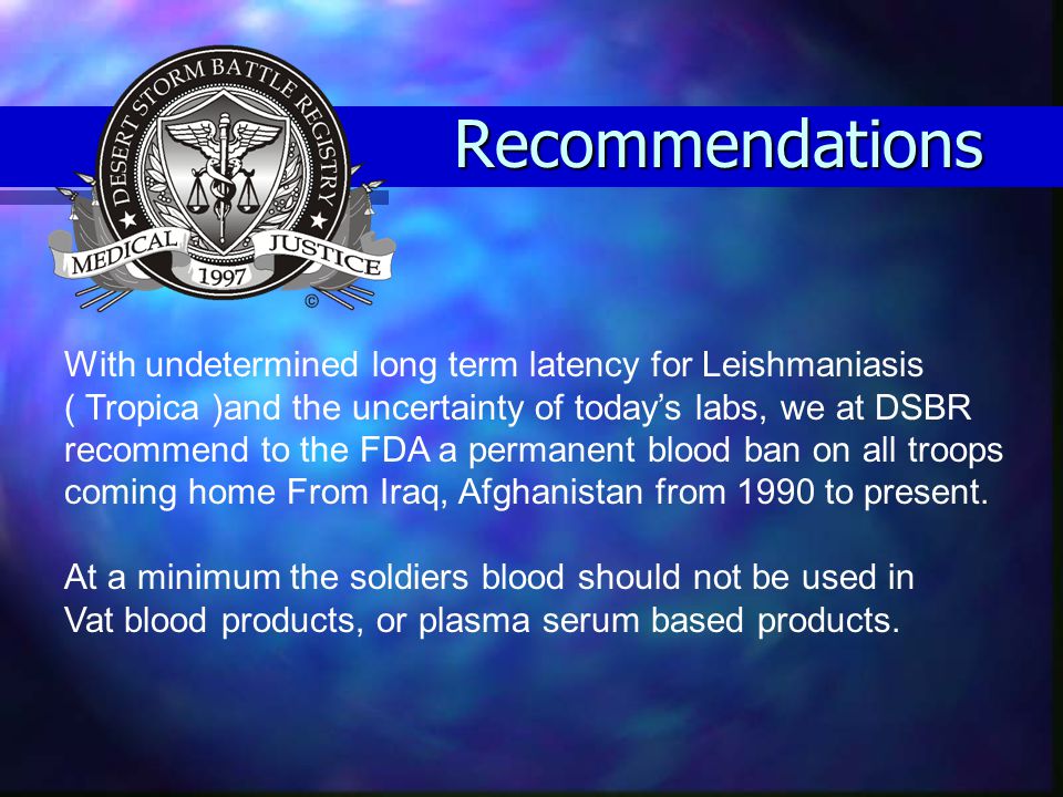 Recommendations With undetermined long term latency for Leishmaniasis ( Tropica )and the uncertainty of today’s labs, we at DSBR recommend to the FDA a permanent blood ban on all troops coming home From Iraq, Afghanistan from 1990 to present.