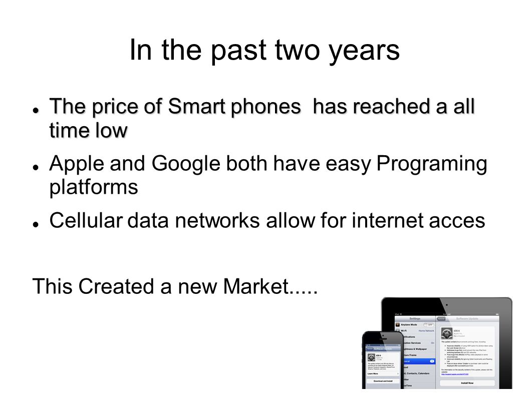 In the past two years The price of Smart phones has reached a all time low The price of Smart phones has reached a all time low Apple and Google both have easy Programing platforms Cellular data networks allow for internet acces This Created a new Market.....