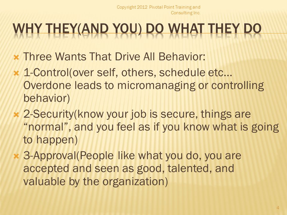  Three Wants That Drive All Behavior:  1-Control(over self, others, schedule etc… Overdone leads to micromanaging or controlling behavior)  2-Security(know your job is secure, things are normal , and you feel as if you know what is going to happen)  3-Approval(People like what you do, you are accepted and seen as good, talented, and valuable by the organization) Copyright 2012 Pivotal Point Training and Consulting Inc.
