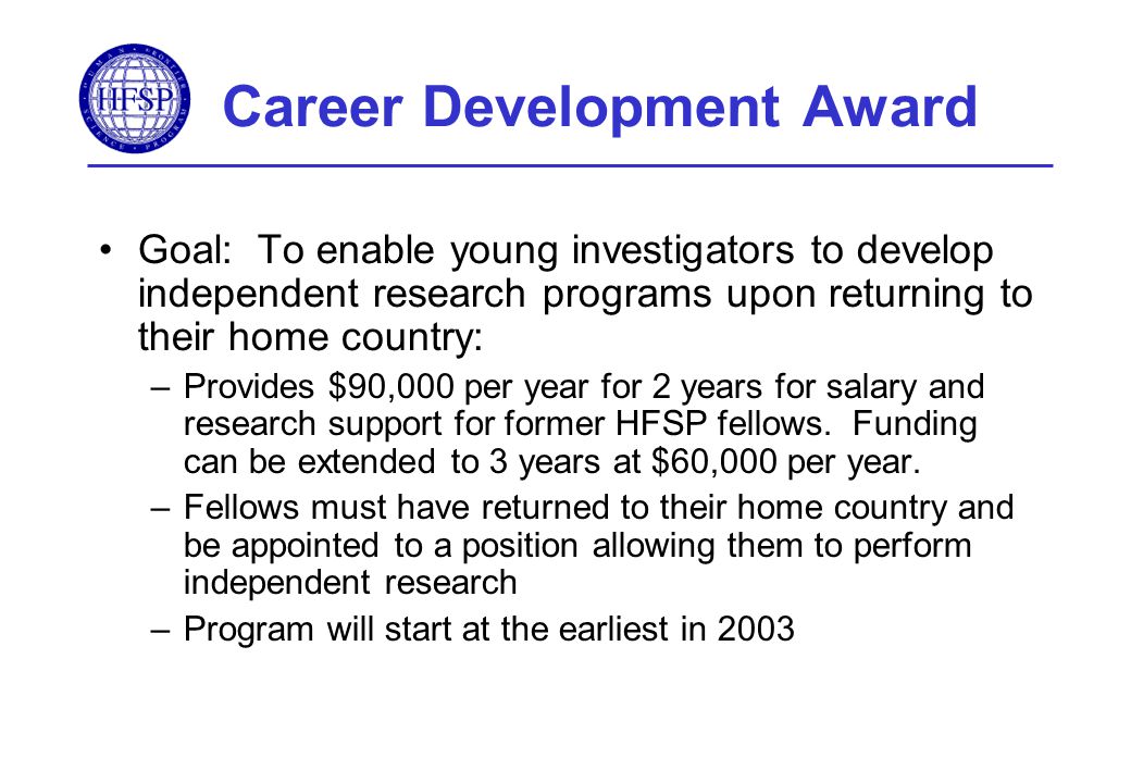 Career Development Award Goal: To enable young investigators to develop independent research programs upon returning to their home country: –Provides $90,000 per year for 2 years for salary and research support for former HFSP fellows.