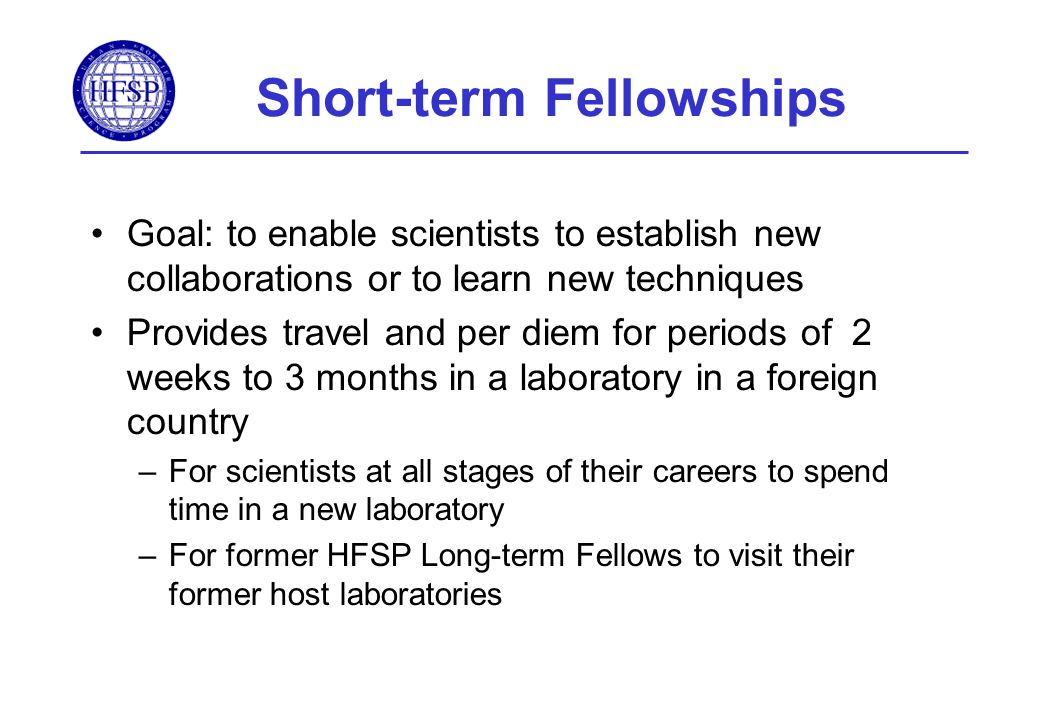 Short-term Fellowships Goal: to enable scientists to establish new collaborations or to learn new techniques Provides travel and per diem for periods of 2 weeks to 3 months in a laboratory in a foreign country –For scientists at all stages of their careers to spend time in a new laboratory –For former HFSP Long-term Fellows to visit their former host laboratories
