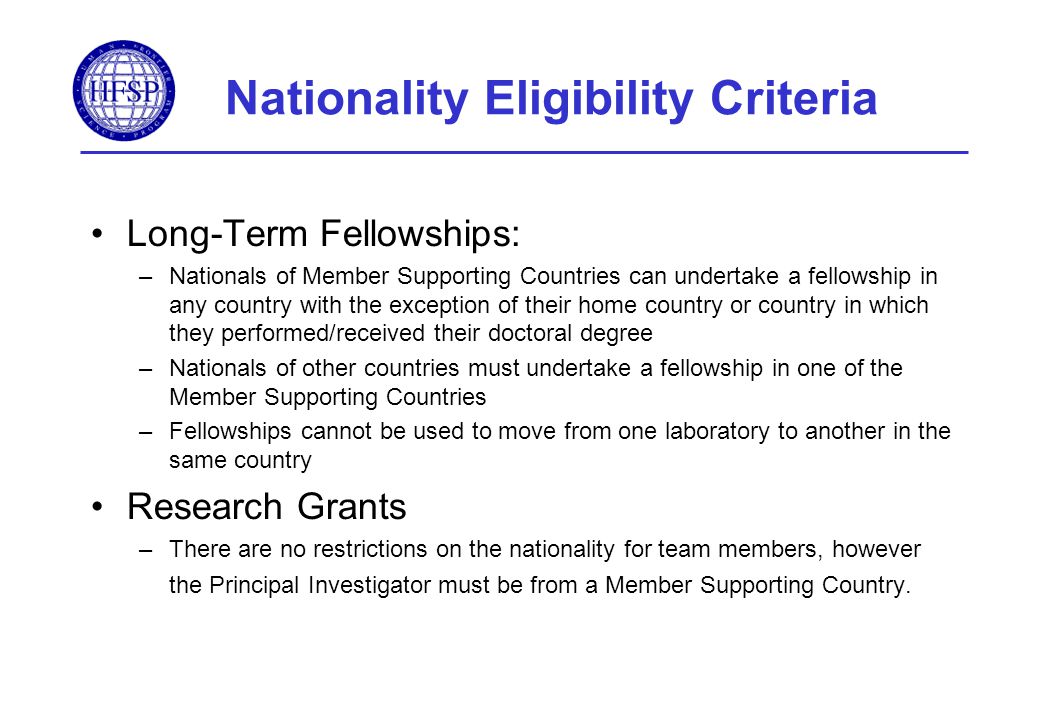 Nationality Eligibility Criteria Long-Term Fellowships: –Nationals of Member Supporting Countries can undertake a fellowship in any country with the exception of their home country or country in which they performed/received their doctoral degree –Nationals of other countries must undertake a fellowship in one of the Member Supporting Countries –Fellowships cannot be used to move from one laboratory to another in the same country Research Grants –There are no restrictions on the nationality for team members, however the Principal Investigator must be from a Member Supporting Country.