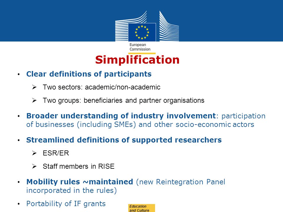 Education and Culture Simplification Clear definitions of participants  Two sectors: academic/non-academic  Two groups: beneficiaries and partner organisations Broader understanding of industry involvement: participation of businesses (including SMEs) and other socio-economic actors Streamlined definitions of supported researchers  ESR/ER  Staff members in RISE Mobility rules ~maintained (new Reintegration Panel incorporated in the rules) Portability of IF grants