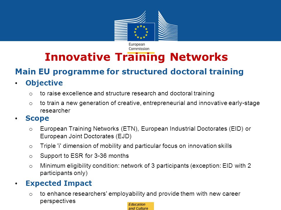 Education and Culture Innovative Training Networks Main EU programme for structured doctoral training Objective o to raise excellence and structure research and doctoral training o to train a new generation of creative, entrepreneurial and innovative early-stage researcher Scope o European Training Networks (ETN), European Industrial Doctorates (EID) or European Joint Doctorates (EJD) o Triple i dimension of mobility and particular focus on innovation skills o Support to ESR for 3-36 months o Minimum eligibility condition: network of 3 participants (exception: EID with 2 participants only) Expected Impact o to enhance researchers employability and provide them with new career perspectives